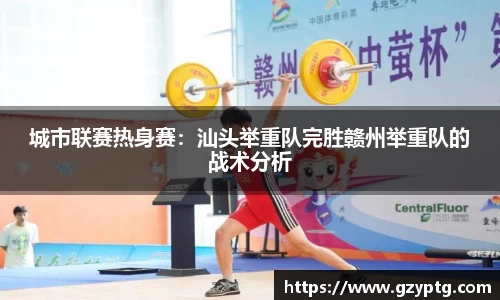 城市联赛热身赛：汕头举重队完胜赣州举重队的战术分析